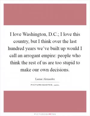 I love Washington, D.C.; I love this country, but I think over the last hundred years we’ve built up would I call an arrogant empire: people who think the rest of us are too stupid to make our own decisions Picture Quote #1