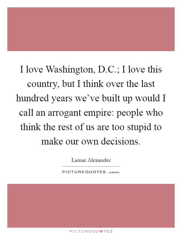 I love Washington, D.C.; I love this country, but I think over the last hundred years we've built up would I call an arrogant empire: people who think the rest of us are too stupid to make our own decisions. Picture Quote #1