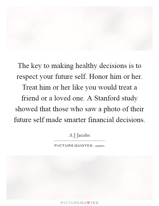 The key to making healthy decisions is to respect your future self. Honor him or her. Treat him or her like you would treat a friend or a loved one. A Stanford study showed that those who saw a photo of their future self made smarter financial decisions. Picture Quote #1