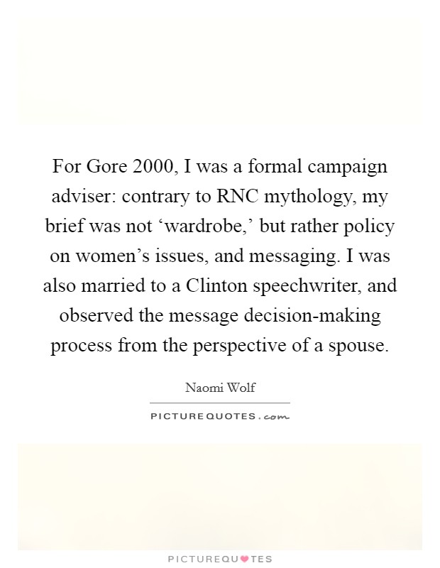 For Gore 2000, I was a formal campaign adviser: contrary to RNC mythology, my brief was not ‘wardrobe,' but rather policy on women's issues, and messaging. I was also married to a Clinton speechwriter, and observed the message decision-making process from the perspective of a spouse. Picture Quote #1