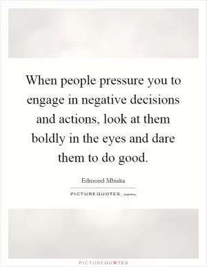 When people pressure you to engage in negative decisions and actions, look at them boldly in the eyes and dare them to do good Picture Quote #1