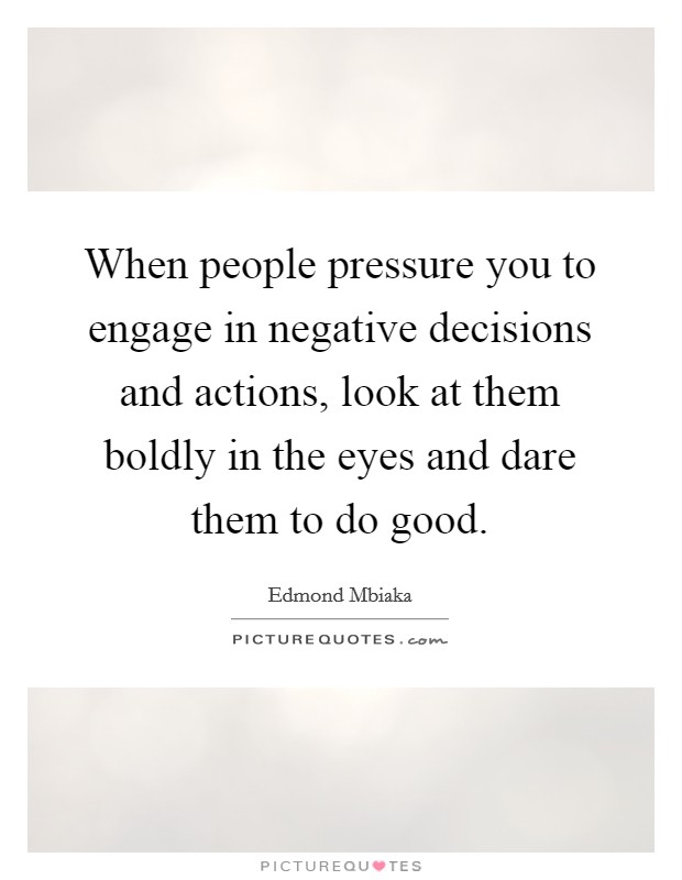 When people pressure you to engage in negative decisions and actions, look at them boldly in the eyes and dare them to do good. Picture Quote #1