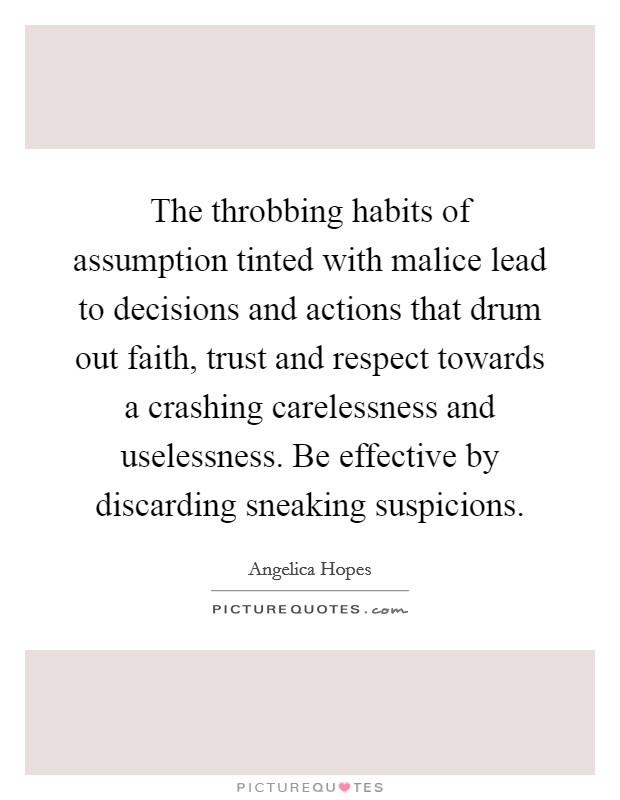 The throbbing habits of assumption tinted with malice lead to decisions and actions that drum out faith, trust and respect towards a crashing carelessness and uselessness. Be effective by discarding sneaking suspicions. Picture Quote #1