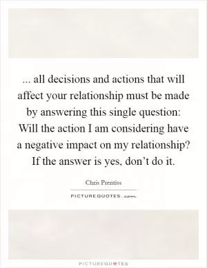 ... all decisions and actions that will affect your relationship must be made by answering this single question: Will the action I am considering have a negative impact on my relationship? If the answer is yes, don’t do it Picture Quote #1