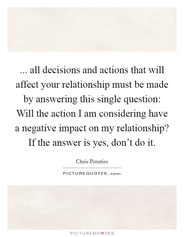 ... all decisions and actions that will affect your relationship must be made by answering this single question: Will the action I am considering have a negative impact on my relationship? If the answer is yes, don't do it. Picture Quote #1