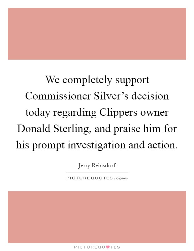 We completely support Commissioner Silver's decision today regarding Clippers owner Donald Sterling, and praise him for his prompt investigation and action. Picture Quote #1