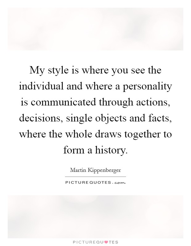 My style is where you see the individual and where a personality is communicated through actions, decisions, single objects and facts, where the whole draws together to form a history. Picture Quote #1