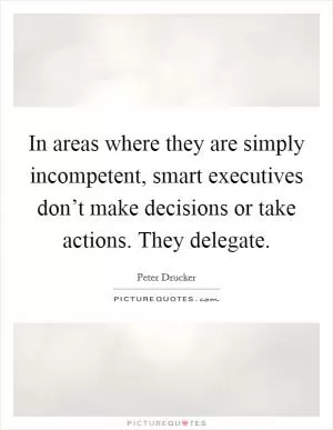 In areas where they are simply incompetent, smart executives don’t make decisions or take actions. They delegate Picture Quote #1