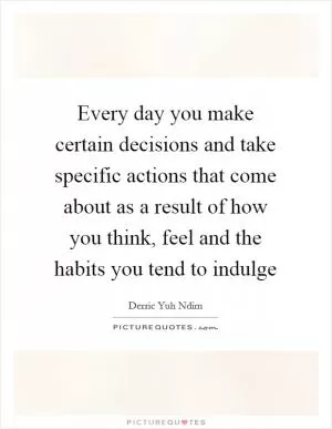 Every day you make certain decisions and take specific actions that come about as a result of how you think, feel and the habits you tend to indulge Picture Quote #1