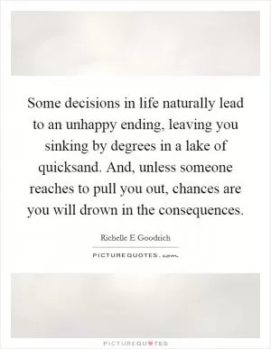 Some decisions in life naturally lead to an unhappy ending, leaving you sinking by degrees in a lake of quicksand. And, unless someone reaches to pull you out, chances are you will drown in the consequences Picture Quote #1