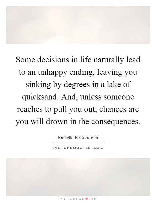 Some decisions in life naturally lead to an unhappy ending, leaving you sinking by degrees in a lake of quicksand. And, unless someone reaches to pull you out, chances are you will drown in the consequences. Picture Quote #1