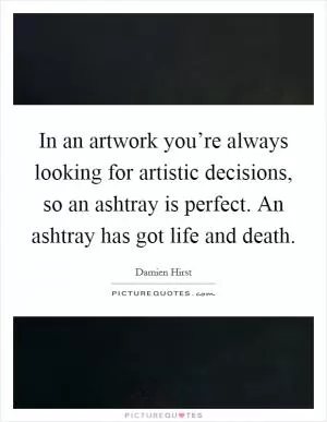 In an artwork you’re always looking for artistic decisions, so an ashtray is perfect. An ashtray has got life and death Picture Quote #1