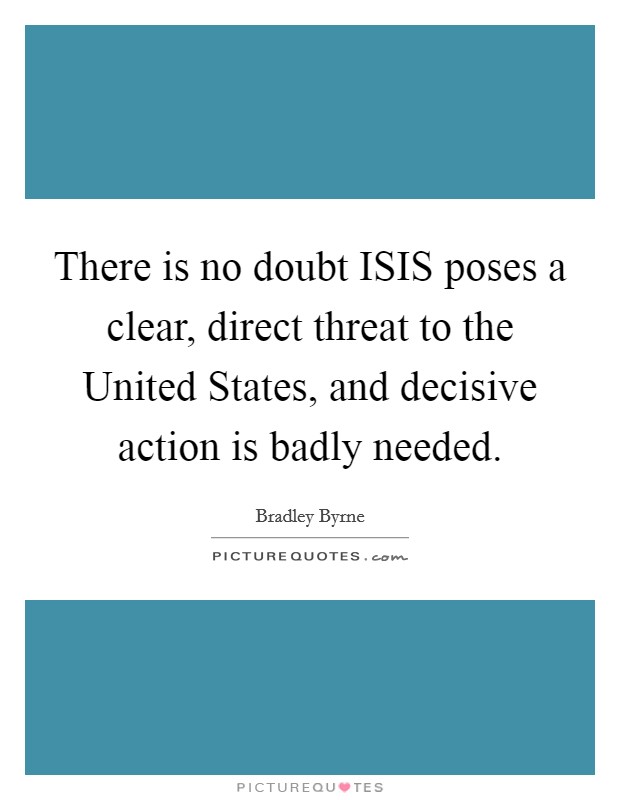 There is no doubt ISIS poses a clear, direct threat to the United States, and decisive action is badly needed. Picture Quote #1