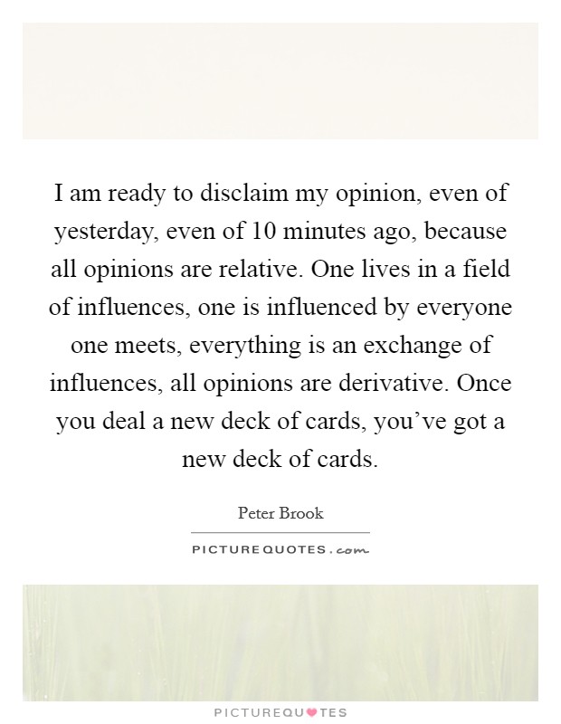 I am ready to disclaim my opinion, even of yesterday, even of 10 minutes ago, because all opinions are relative. One lives in a field of influences, one is influenced by everyone one meets, everything is an exchange of influences, all opinions are derivative. Once you deal a new deck of cards, you've got a new deck of cards. Picture Quote #1