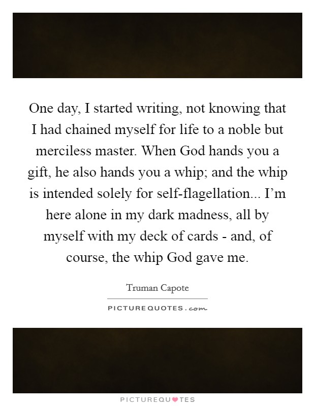 One day, I started writing, not knowing that I had chained myself for life to a noble but merciless master. When God hands you a gift, he also hands you a whip; and the whip is intended solely for self-flagellation... I'm here alone in my dark madness, all by myself with my deck of cards - and, of course, the whip God gave me. Picture Quote #1
