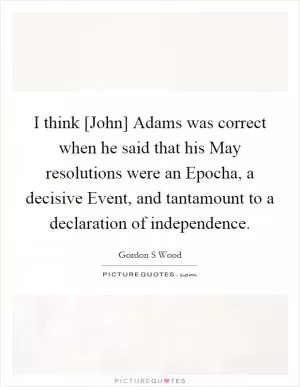I think [John] Adams was correct when he said that his May resolutions were an Epocha, a decisive Event, and tantamount to a declaration of independence Picture Quote #1