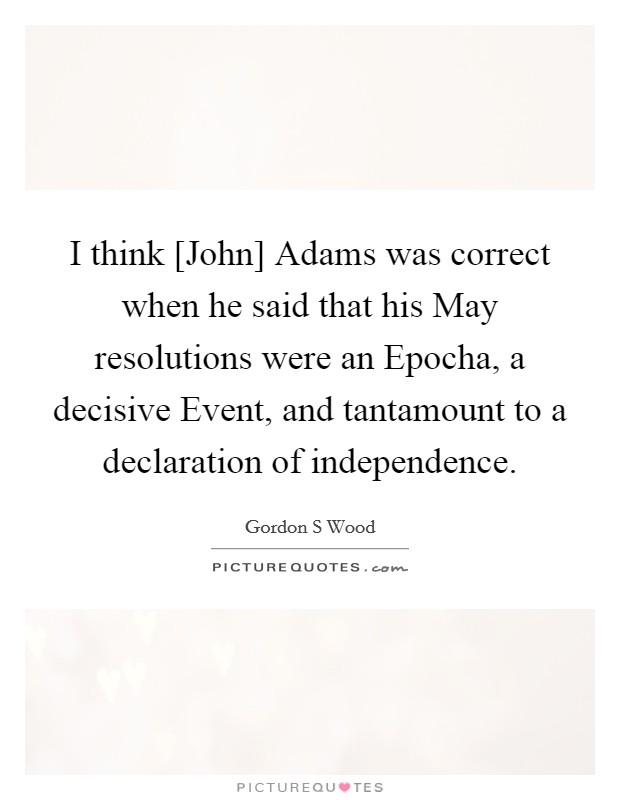 I think [John] Adams was correct when he said that his May resolutions were an Epocha, a decisive Event, and tantamount to a declaration of independence Picture Quote #1