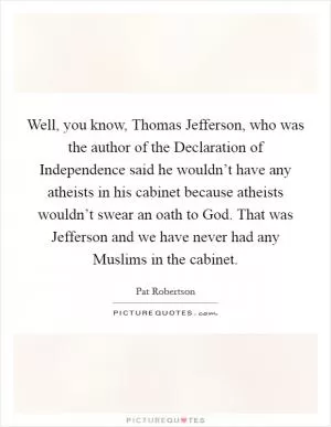 Well, you know, Thomas Jefferson, who was the author of the Declaration of Independence said he wouldn’t have any atheists in his cabinet because atheists wouldn’t swear an oath to God. That was Jefferson and we have never had any Muslims in the cabinet Picture Quote #1