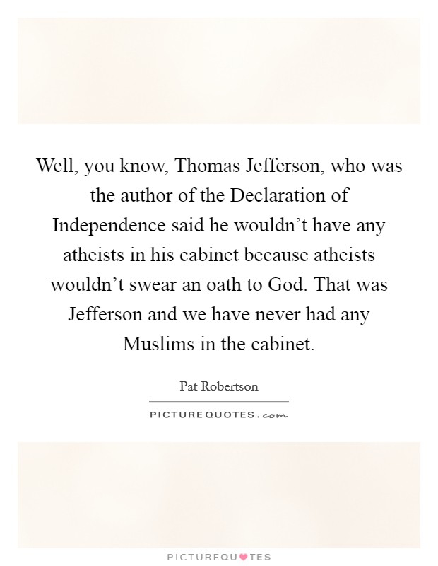 Well, you know, Thomas Jefferson, who was the author of the Declaration of Independence said he wouldn't have any atheists in his cabinet because atheists wouldn't swear an oath to God. That was Jefferson and we have never had any Muslims in the cabinet. Picture Quote #1