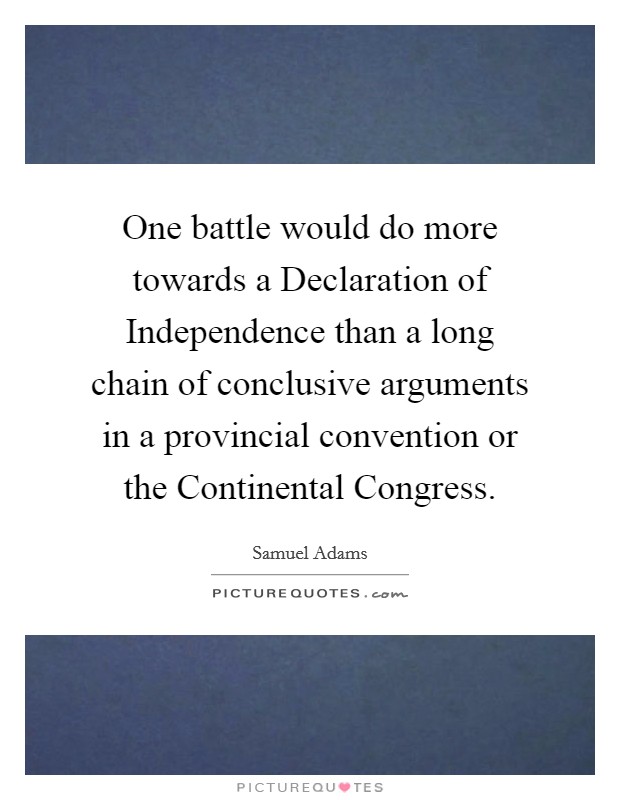 One battle would do more towards a Declaration of Independence than a long chain of conclusive arguments in a provincial convention or the Continental Congress. Picture Quote #1