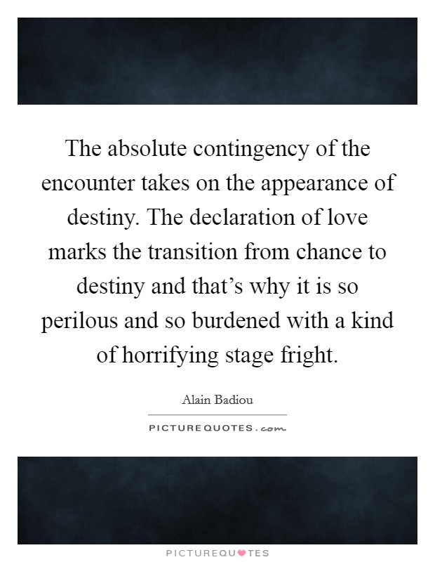 The absolute contingency of the encounter takes on the appearance of destiny. The declaration of love marks the transition from chance to destiny and that's why it is so perilous and so burdened with a kind of horrifying stage fright. Picture Quote #1