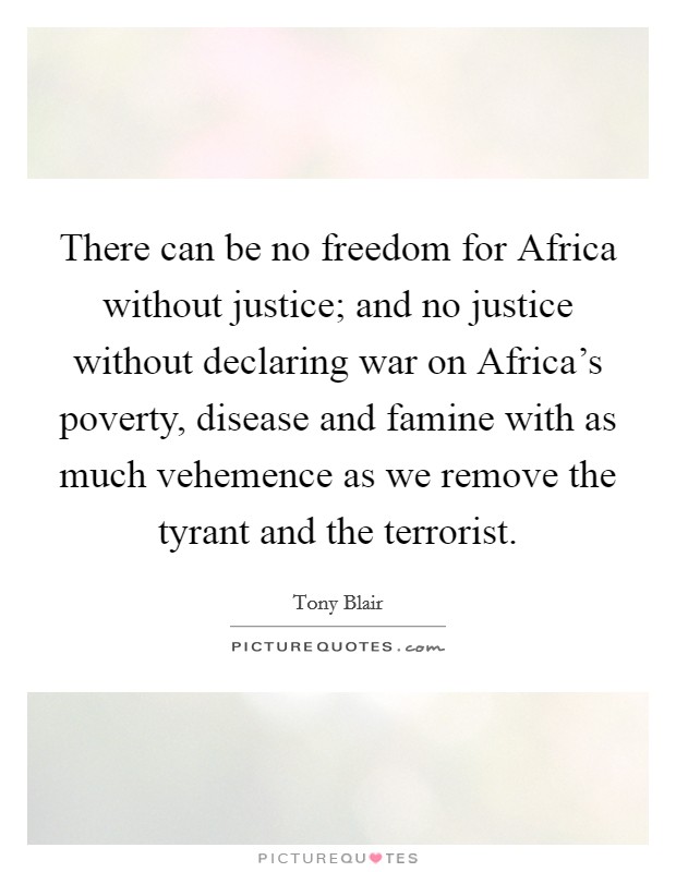 There can be no freedom for Africa without justice; and no justice without declaring war on Africa's poverty, disease and famine with as much vehemence as we remove the tyrant and the terrorist. Picture Quote #1