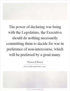 The power of declaring war being with the Legislature, the Executive should do nothing necessarily committing them to decide for war in preference of non-intercourse, which will be preferred by a great many Picture Quote #1