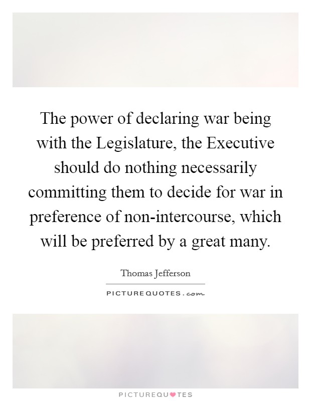 The power of declaring war being with the Legislature, the Executive should do nothing necessarily committing them to decide for war in preference of non-intercourse, which will be preferred by a great many. Picture Quote #1