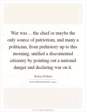 War was ... the chief or maybe the only source of patriotism, and many a politician, from prehistory up to this morning, unified a discontented citizenry by pointing out a national danger and declaring war on it Picture Quote #1
