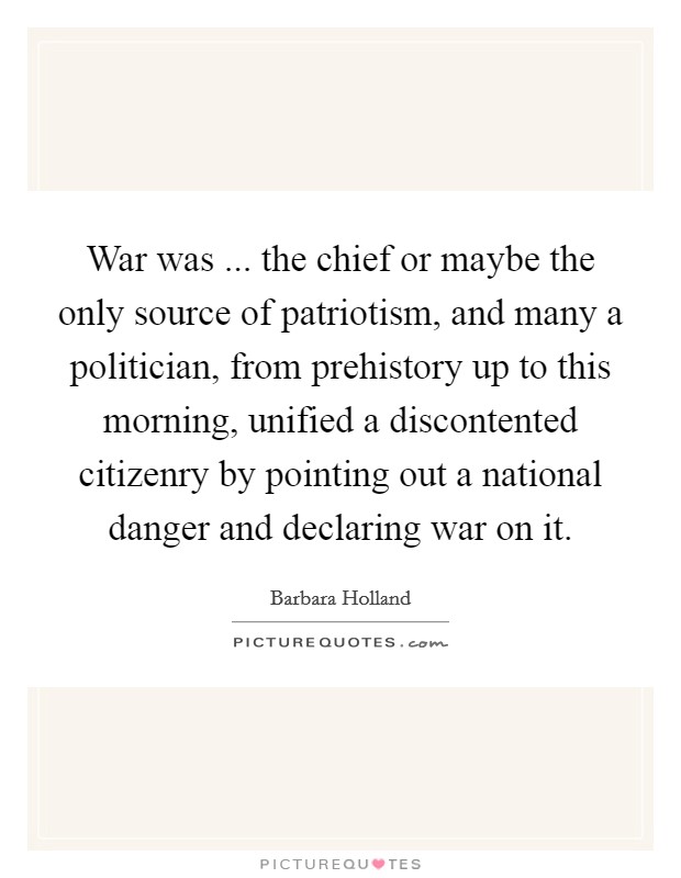 War was ... the chief or maybe the only source of patriotism, and many a politician, from prehistory up to this morning, unified a discontented citizenry by pointing out a national danger and declaring war on it. Picture Quote #1