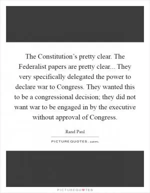 The Constitution’s pretty clear. The Federalist papers are pretty clear... They very specifically delegated the power to declare war to Congress. They wanted this to be a congressional decision; they did not want war to be engaged in by the executive without approval of Congress Picture Quote #1