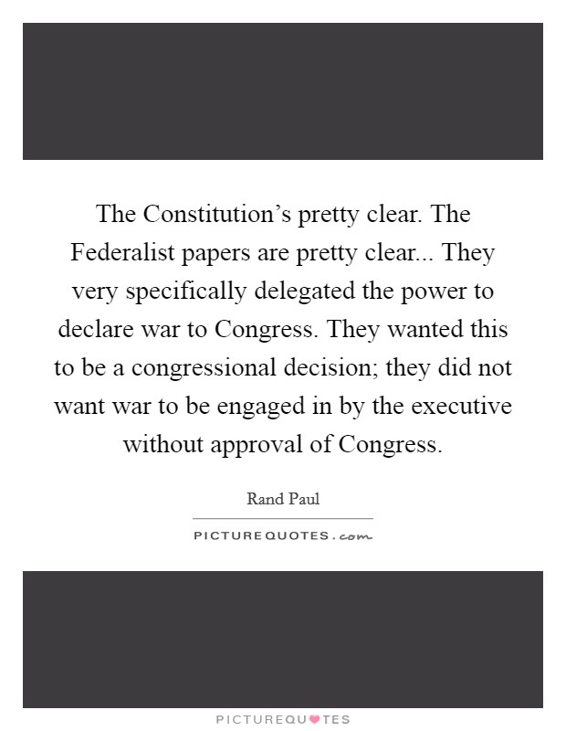 The Constitution's pretty clear. The Federalist papers are pretty clear... They very specifically delegated the power to declare war to Congress. They wanted this to be a congressional decision; they did not want war to be engaged in by the executive without approval of Congress. Picture Quote #1