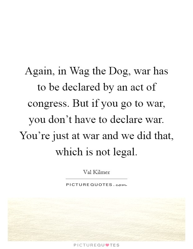 Again, in Wag the Dog, war has to be declared by an act of congress. But if you go to war, you don't have to declare war. You're just at war and we did that, which is not legal. Picture Quote #1