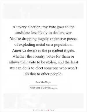 At every election, my vote goes to the candidate less likely to declare war. You’re dropping hugely expensive pieces of exploding metal on a population. America deserves the president it gets, whether the country votes for them or allows their vote to be stolen, and the least we can do is to elect someone who won’t do that to other people Picture Quote #1