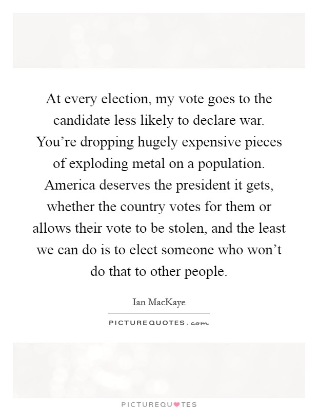 At every election, my vote goes to the candidate less likely to declare war. You're dropping hugely expensive pieces of exploding metal on a population. America deserves the president it gets, whether the country votes for them or allows their vote to be stolen, and the least we can do is to elect someone who won't do that to other people. Picture Quote #1