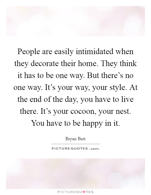 People are easily intimidated when they decorate their home. They think it has to be one way. But there's no one way. It's your way, your style. At the end of the day, you have to live there. It's your cocoon, your nest. You have to be happy in it. Picture Quote #1