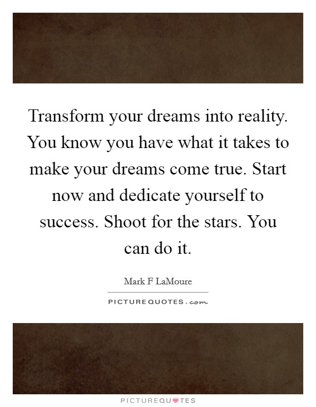 Transform your dreams into reality. You know you have what it takes to make your dreams come true. Start now and dedicate yourself to success. Shoot for the stars. You can do it. Picture Quote #1