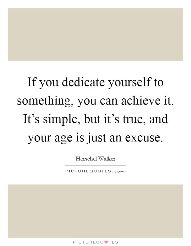 If you dedicate yourself to something, you can achieve it. It's simple, but it's true, and your age is just an excuse. Picture Quote #1