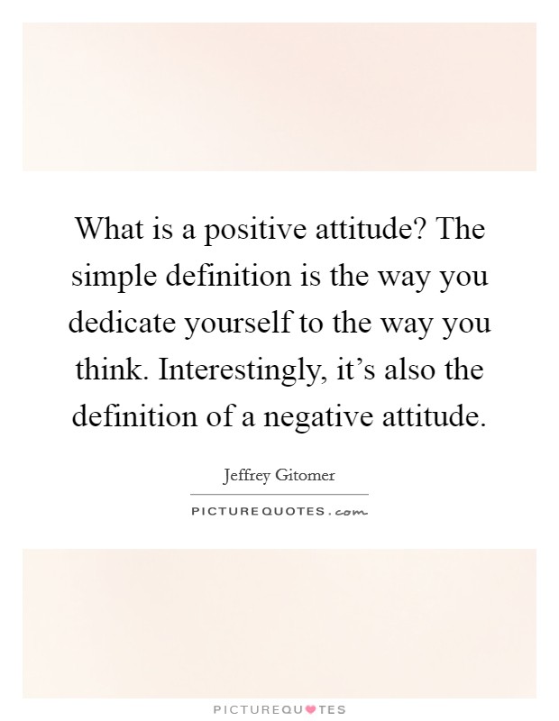 What is a positive attitude? The simple definition is the way you dedicate yourself to the way you think. Interestingly, it's also the definition of a negative attitude. Picture Quote #1