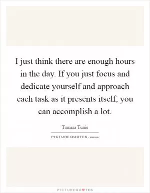 I just think there are enough hours in the day. If you just focus and dedicate yourself and approach each task as it presents itself, you can accomplish a lot Picture Quote #1