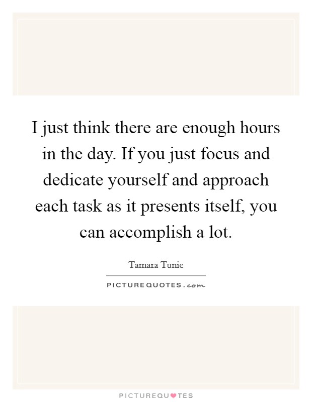 I just think there are enough hours in the day. If you just focus and dedicate yourself and approach each task as it presents itself, you can accomplish a lot. Picture Quote #1