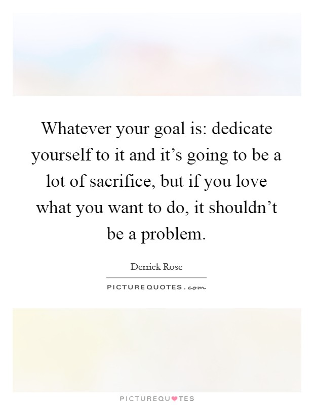 Whatever your goal is: dedicate yourself to it and it's going to be a lot of sacrifice, but if you love what you want to do, it shouldn't be a problem. Picture Quote #1