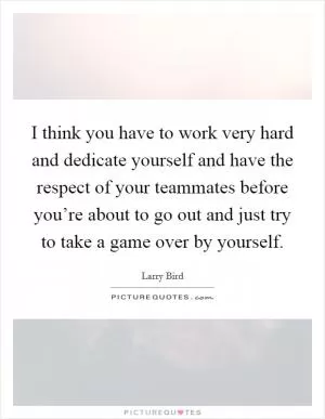 I think you have to work very hard and dedicate yourself and have the respect of your teammates before you’re about to go out and just try to take a game over by yourself Picture Quote #1