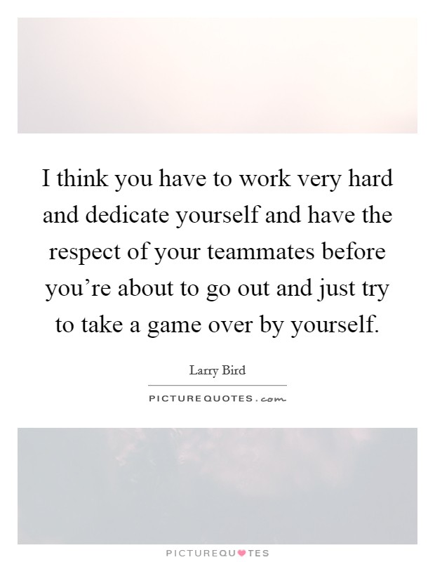 I think you have to work very hard and dedicate yourself and have the respect of your teammates before you're about to go out and just try to take a game over by yourself. Picture Quote #1