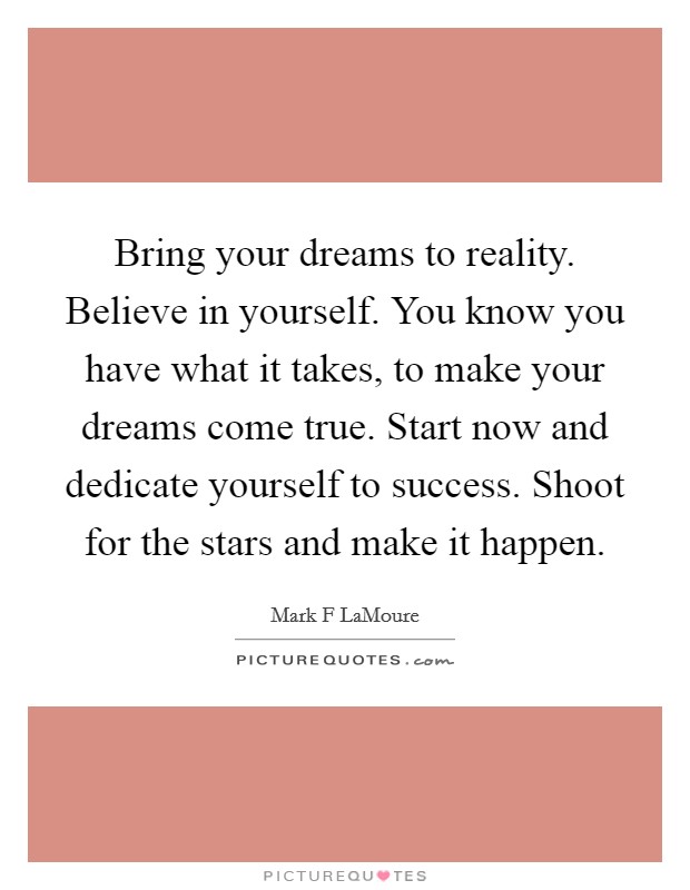 Bring your dreams to reality. Believe in yourself. You know you have what it takes, to make your dreams come true. Start now and dedicate yourself to success. Shoot for the stars and make it happen. Picture Quote #1