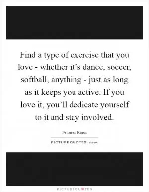 Find a type of exercise that you love - whether it’s dance, soccer, softball, anything - just as long as it keeps you active. If you love it, you’ll dedicate yourself to it and stay involved Picture Quote #1
