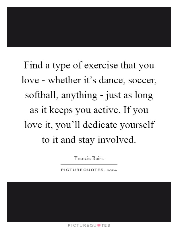 Find a type of exercise that you love - whether it's dance, soccer, softball, anything - just as long as it keeps you active. If you love it, you'll dedicate yourself to it and stay involved. Picture Quote #1