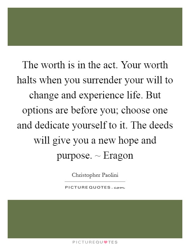 The worth is in the act. Your worth halts when you surrender your will to change and experience life. But options are before you; choose one and dedicate yourself to it. The deeds will give you a new hope and purpose. ~ Eragon Picture Quote #1