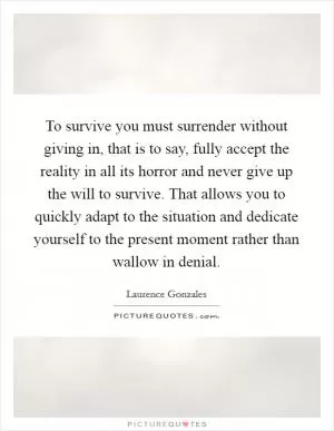 To survive you must surrender without giving in, that is to say, fully accept the reality in all its horror and never give up the will to survive. That allows you to quickly adapt to the situation and dedicate yourself to the present moment rather than wallow in denial Picture Quote #1