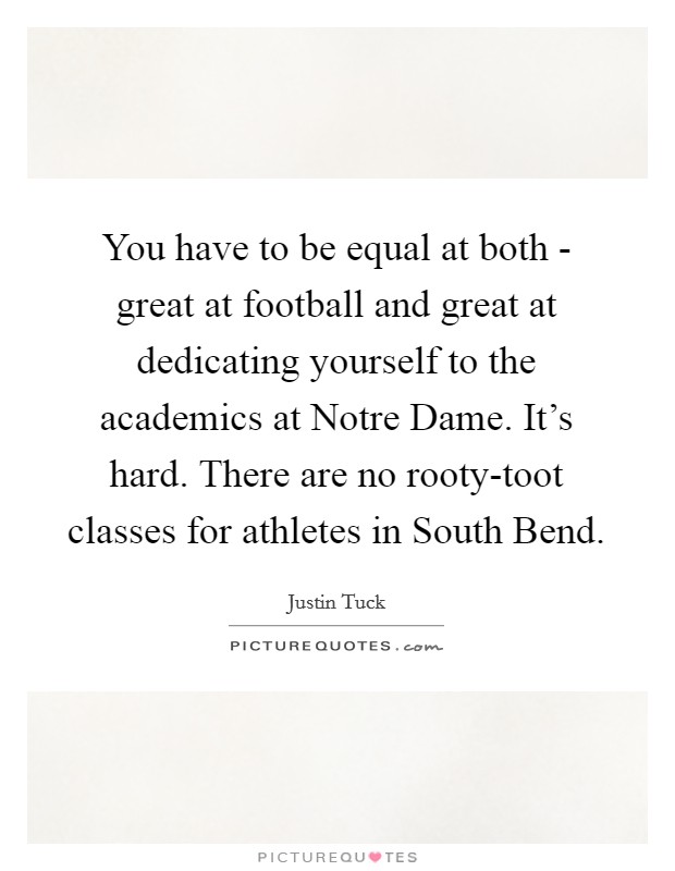 You have to be equal at both - great at football and great at dedicating yourself to the academics at Notre Dame. It's hard. There are no rooty-toot classes for athletes in South Bend. Picture Quote #1